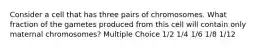 Consider a cell that has three pairs of chromosomes. What fraction of the gametes produced from this cell will contain only maternal chromosomes? Multiple Choice 1/2 1/4 1/6 1/8 1/12