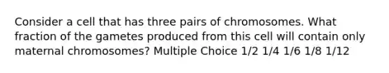 Consider a cell that has three pairs of chromosomes. What fraction of the gametes produced from this cell will contain only maternal chromosomes? Multiple Choice 1/2 1/4 1/6 1/8 1/12