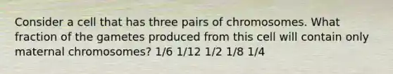 Consider a cell that has three pairs of chromosomes. What fraction of the gametes produced from this cell will contain only maternal chromosomes? 1/6 1/12 1/2 1/8 1/4