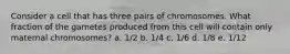 Consider a cell that has three pairs of chromosomes. What fraction of the gametes produced from this cell will contain only maternal chromosomes? a. 1/2 b. 1/4 c. 1/6 d. 1/8 e. 1/12