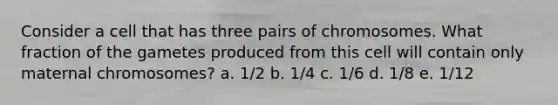 Consider a cell that has three pairs of chromosomes. What fraction of the gametes produced from this cell will contain only maternal chromosomes? a. 1/2 b. 1/4 c. 1/6 d. 1/8 e. 1/12