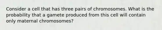 Consider a cell that has three pairs of chromosomes. What is the probability that a gamete produced from this cell will contain only maternal chromosomes?