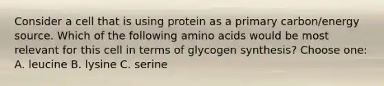 Consider a cell that is using protein as a primary carbon/energy source. Which of the following amino acids would be most relevant for this cell in terms of glycogen synthesis? Choose one: A. leucine B. lysine C. serine