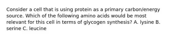 Consider a cell that is using protein as a primary carbon/energy source. Which of the following <a href='https://www.questionai.com/knowledge/k9gb720LCl-amino-acids' class='anchor-knowledge'>amino acids</a> would be most relevant for this cell in terms of glycogen synthesis? A. lysine B. serine C. leucine