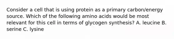 Consider a cell that is using protein as a primary carbon/energy source. Which of the following amino acids would be most relevant for this cell in terms of glycogen synthesis? A. leucine B. serine C. lysine