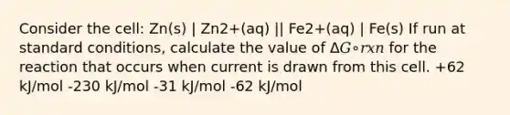 Consider the cell: Zn(s) | Zn2+(aq) || Fe2+(aq) | Fe(s) If run at standard conditions, calculate the value of Δ𝐺∘𝑟𝑥𝑛 for the reaction that occurs when current is drawn from this cell. +62 kJ/mol -230 kJ/mol -31 kJ/mol -62 kJ/mol