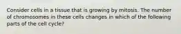 Consider cells in a tissue that is growing by mitosis. The number of chromosomes in these cells changes in which of the following parts of the cell cycle?