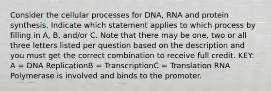 Consider the cellular processes for DNA, RNA and protein synthesis. Indicate which statement applies to which process by filling in A, B, and/or C. Note that there may be one, two or all three letters listed per question based on the description and you must get the correct combination to receive full credit. KEY: A = DNA ReplicationB = TranscriptionC = Translation RNA Polymerase is involved and binds to the promoter.