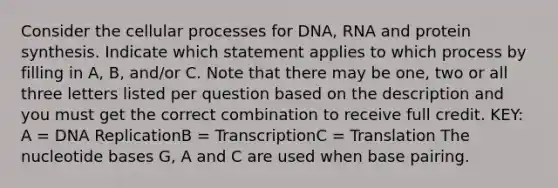 Consider the cellular processes for DNA, RNA and protein synthesis. Indicate which statement applies to which process by filling in A, B, and/or C. Note that there may be one, two or all three letters listed per question based on the description and you must get the correct combination to receive full credit. KEY: A = DNA ReplicationB = TranscriptionC = Translation The nucleotide bases G, A and C are used when base pairing.