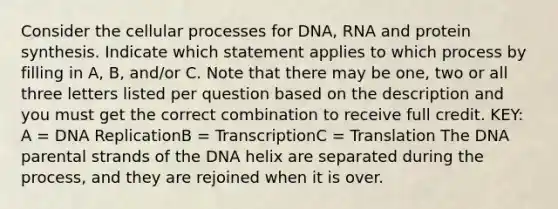 Consider the cellular processes for DNA, RNA and protein synthesis. Indicate which statement applies to which process by filling in A, B, and/or C. Note that there may be one, two or all three letters listed per question based on the description and you must get the correct combination to receive full credit. KEY: A = DNA ReplicationB = TranscriptionC = Translation The DNA parental strands of the DNA helix are separated during the process, and they are rejoined when it is over.