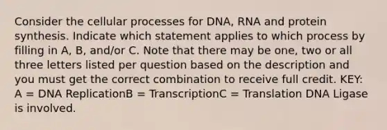 Consider the cellular processes for DNA, RNA and protein synthesis. Indicate which statement applies to which process by filling in A, B, and/or C. Note that there may be one, two or all three letters listed per question based on the description and you must get the correct combination to receive full credit. KEY: A = DNA ReplicationB = TranscriptionC = Translation DNA Ligase is involved.