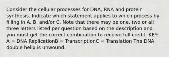 Consider the cellular processes for DNA, RNA and protein synthesis. Indicate which statement applies to which process by filling in A, B, and/or C. Note that there may be one, two or all three letters listed per question based on the description and you must get the correct combination to receive full credit. KEY: A = DNA ReplicationB = TranscriptionC = Translation The DNA double helix is unwound.