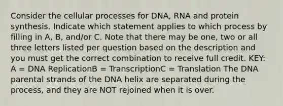 Consider the cellular processes for DNA, RNA and protein synthesis. Indicate which statement applies to which process by filling in A, B, and/or C. Note that there may be one, two or all three letters listed per question based on the description and you must get the correct combination to receive full credit. KEY: A = DNA ReplicationB = TranscriptionC = Translation The DNA parental strands of the DNA helix are separated during the process, and they are NOT rejoined when it is over.