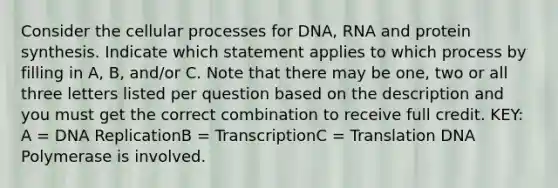 Consider the cellular processes for DNA, RNA and protein synthesis. Indicate which statement applies to which process by filling in A, B, and/or C. Note that there may be one, two or all three letters listed per question based on the description and you must get the correct combination to receive full credit. KEY: A = DNA ReplicationB = TranscriptionC = Translation DNA Polymerase is involved.