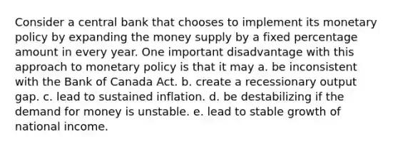 Consider a central bank that chooses to implement its monetary policy by expanding the money supply by a fixed percentage amount in every year. One important disadvantage with this approach to monetary policy is that it may a. be inconsistent with the Bank of Canada Act. b. create a recessionary output gap. c. lead to sustained inflation. d. be destabilizing if the demand for money is unstable. e. lead to stable growth of national income.