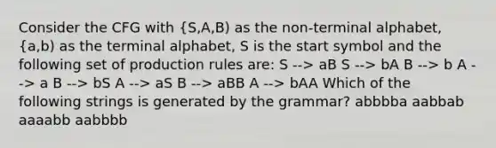 Consider the CFG with {S,A,B) as the non-terminal alphabet, {a,b) as the terminal alphabet, S is the start symbol and the following set of production rules are: S --> aB S --> bA B --> b A --> a B --> bS A --> aS B --> aBB A --> bAA Which of the following strings is generated by the grammar? abbbba aabbab aaaabb aabbbb