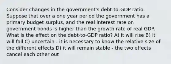 Consider changes in the government's debt-to-GDP ratio. Suppose that over a one year period the government has a primary budget surplus, and the real interest rate on government bonds is higher than the growth rate of real GDP. What is the effect on the debt-to-GDP ratio? A) it will rise B) it will fall C) uncertain - it is necessary to know the relative size of the different effects D) it will remain stable - the two effects cancel each other out