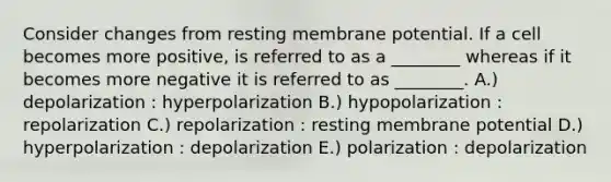 Consider changes from resting membrane potential. If a cell becomes more positive, is referred to as a ________ whereas if it becomes more negative it is referred to as ________. A.) depolarization : hyperpolarization B.) hypopolarization : repolarization C.) repolarization : resting membrane potential D.) hyperpolarization : depolarization E.) polarization : depolarization