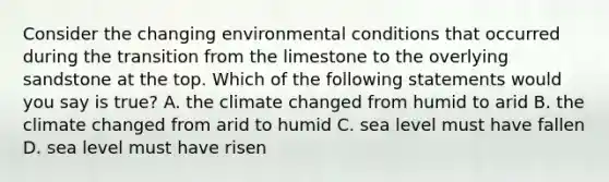 Consider the changing environmental conditions that occurred during the transition from the limestone to the overlying sandstone at the top. Which of the following statements would you say is true? A. the climate changed from humid to arid B. the climate changed from arid to humid C. sea level must have fallen D. sea level must have risen