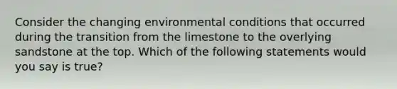 Consider the changing environmental conditions that occurred during the transition from the limestone to the overlying sandstone at the top. Which of the following statements would you say is true?