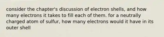 consider the chapter's discussion of electron shells, and how many electrons it takes to fill each of them. for a neutrally charged atom of sulfur, how many electrons would it have in its outer shell