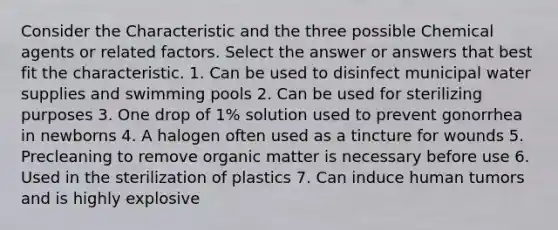 Consider the Characteristic and the three possible Chemical agents or related factors. Select the answer or answers that best fit the characteristic. 1. Can be used to disinfect municipal water supplies and swimming pools 2. Can be used for sterilizing purposes 3. One drop of 1% solution used to prevent gonorrhea in newborns 4. A halogen often used as a tincture for wounds 5. Precleaning to remove organic matter is necessary before use 6. Used in the sterilization of plastics 7. Can induce human tumors and is highly explosive