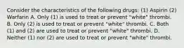 Consider the characteristics of the following drugs: (1) Aspirin (2) Warfarin A. Only (1) is used to treat or prevent "white" thrombi. B. Only (2) is used to treat or prevent "white" thrombi. C. Both (1) and (2) are used to treat or prevent "white" thrombi. D. Neither (1) nor (2) are used to treat or prevent "white" thrombi.