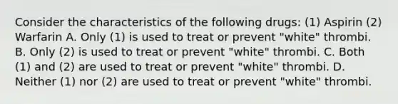 Consider the characteristics of the following drugs: (1) Aspirin (2) Warfarin A. Only (1) is used to treat or prevent "white" thrombi. B. Only (2) is used to treat or prevent "white" thrombi. C. Both (1) and (2) are used to treat or prevent "white" thrombi. D. Neither (1) nor (2) are used to treat or prevent "white" thrombi.