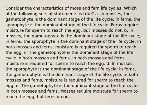 Consider the characteristics of moss and fern life cycles. Which of the following sets of statements is true? a. In mosses, the gametophyte is the dominant stage of the life cycle; in ferns, the sporophyte is the dominant stage of the life cycle. Ferns require moisture for sperm to reach the egg, but mosses do not. b. In mosses, the gametophyte is the dominant stage of the life cycle; in ferns, the sporophyte is the dominant stage of the life cycle. In both mosses and ferns, moisture is required for sperm to reach the egg. c. The gametophyte is the dominant stage of the life cycle in both mosses and ferns. In both mosses and ferns, moisture is required for sperm to reach the egg. d. In mosses, the sporophyte is the dominant stage of the life cycle; in ferns, the gametophyte is the dominant stage of the life cycle. In both mosses and ferns, moisture is required for sperm to reach the egg. e. The gametophyte is the dominant stage of the life cycle in both mosses and ferns. Mosses require moisture for sperm to reach the egg, but ferns do not.