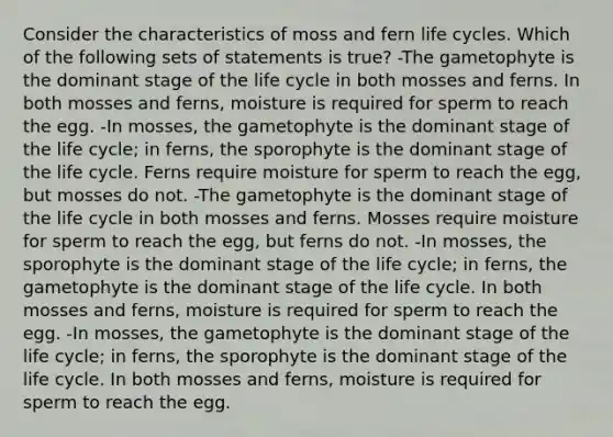 Consider the characteristics of moss and fern life cycles. Which of the following sets of statements is true? -The gametophyte is the dominant stage of the life cycle in both mosses and ferns. In both mosses and ferns, moisture is required for sperm to reach the egg. -In mosses, the gametophyte is the dominant stage of the life cycle; in ferns, the sporophyte is the dominant stage of the life cycle. Ferns require moisture for sperm to reach the egg, but mosses do not. -The gametophyte is the dominant stage of the life cycle in both mosses and ferns. Mosses require moisture for sperm to reach the egg, but ferns do not. -In mosses, the sporophyte is the dominant stage of the life cycle; in ferns, the gametophyte is the dominant stage of the life cycle. In both mosses and ferns, moisture is required for sperm to reach the egg. -In mosses, the gametophyte is the dominant stage of the life cycle; in ferns, the sporophyte is the dominant stage of the life cycle. In both mosses and ferns, moisture is required for sperm to reach the egg.