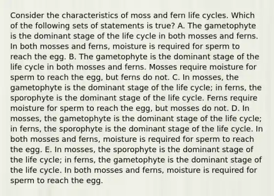 Consider the characteristics of moss and fern life cycles. Which of the following sets of statements is true? A. The gametophyte is the dominant stage of the life cycle in both mosses and ferns. In both mosses and ferns, moisture is required for sperm to reach the egg. B. The gametophyte is the dominant stage of the life cycle in both mosses and ferns. Mosses require moisture for sperm to reach the egg, but ferns do not. C. In mosses, the gametophyte is the dominant stage of the life cycle; in ferns, the sporophyte is the dominant stage of the life cycle. Ferns require moisture for sperm to reach the egg, but mosses do not. D. In mosses, the gametophyte is the dominant stage of the life cycle; in ferns, the sporophyte is the dominant stage of the life cycle. In both mosses and ferns, moisture is required for sperm to reach the egg. E. In mosses, the sporophyte is the dominant stage of the life cycle; in ferns, the gametophyte is the dominant stage of the life cycle. In both mosses and ferns, moisture is required for sperm to reach the egg.