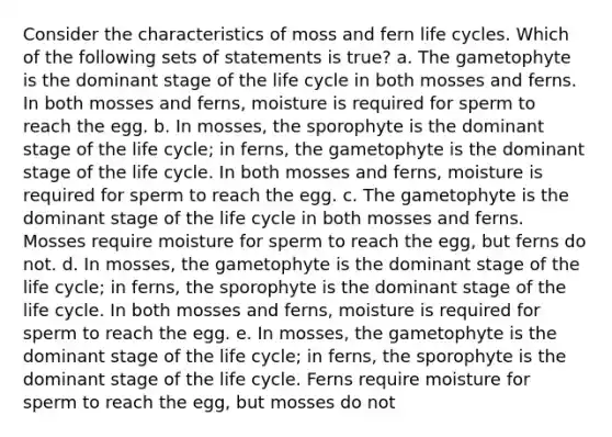 Consider the characteristics of moss and fern life cycles. Which of the following sets of statements is true? a. The gametophyte is the dominant stage of the life cycle in both mosses and ferns. In both mosses and ferns, moisture is required for sperm to reach the egg. b. In mosses, the sporophyte is the dominant stage of the life cycle; in ferns, the gametophyte is the dominant stage of the life cycle. In both mosses and ferns, moisture is required for sperm to reach the egg. c. The gametophyte is the dominant stage of the life cycle in both mosses and ferns. Mosses require moisture for sperm to reach the egg, but ferns do not. d. In mosses, the gametophyte is the dominant stage of the life cycle; in ferns, the sporophyte is the dominant stage of the life cycle. In both mosses and ferns, moisture is required for sperm to reach the egg. e. In mosses, the gametophyte is the dominant stage of the life cycle; in ferns, the sporophyte is the dominant stage of the life cycle. Ferns require moisture for sperm to reach the egg, but mosses do not