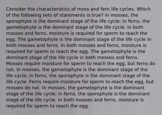 Consider the characteristics of moss and fern life cycles. Which of the following sets of statements is true? In mosses, the sporophyte is the dominant stage of the life cycle; in ferns, the gametophyte is the dominant stage of the life cycle. In both mosses and ferns, moisture is required for sperm to reach the egg. The gametophyte is the dominant stage of the life cycle in both mosses and ferns. In both mosses and ferns, moisture is required for sperm to reach the egg. The gametophyte is the dominant stage of the life cycle in both mosses and ferns. Mosses require moisture for sperm to reach the egg, but ferns do not. In mosses, the gametophyte is the dominant stage of the life cycle; in ferns, the sporophyte is the dominant stage of the life cycle. Ferns require moisture for sperm to reach the egg, but mosses do not. In mosses, the gametophyte is the dominant stage of the life cycle; in ferns, the sporophyte is the dominant stage of the life cycle. In both mosses and ferns, moisture is required for sperm to reach the egg.