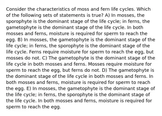 Consider the characteristics of moss and fern life cycles. Which of the following sets of statements is true? A) In mosses, the sporophyte is the dominant stage of the life cycle; in ferns, the gametophyte is the dominant stage of the life cycle. In both mosses and ferns, moisture is required for sperm to reach the egg. B) In mosses, the gametophyte is the dominant stage of the life cycle; in ferns, the sporophyte is the dominant stage of the life cycle. Ferns require moisture for sperm to reach the egg, but mosses do not. C) The gametophyte is the dominant stage of the life cycle in both mosses and ferns. Mosses require moisture for sperm to reach the egg, but ferns do not. D) The gametophyte is the dominant stage of the life cycle in both mosses and ferns. In both mosses and ferns, moisture is required for sperm to reach the egg. E) In mosses, the gametophyte is the dominant stage of the life cycle; in ferns, the sporophyte is the dominant stage of the life cycle. In both mosses and ferns, moisture is required for sperm to reach the egg.