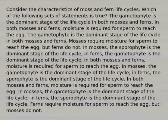 Consider the characteristics of moss and fern life cycles. Which of the following sets of statements is true? The gametophyte is the dominant stage of the life cycle in both mosses and ferns. In both mosses and ferns, moisture is required for sperm to reach the egg. The gametophyte is the dominant stage of the life cycle in both mosses and ferns. Mosses require moisture for sperm to reach the egg, but ferns do not. In mosses, the sporophyte is the dominant stage of the life cycle; in ferns, the gametophyte is the dominant stage of the life cycle. In both mosses and ferns, moisture is required for sperm to reach the egg. In mosses, the gametophyte is the dominant stage of the life cycle; in ferns, the sporophyte is the dominant stage of the life cycle. In both mosses and ferns, moisture is required for sperm to reach the egg. In mosses, the gametophyte is the dominant stage of the life cycle; in ferns, the sporophyte is the dominant stage of the life cycle. Ferns require moisture for sperm to reach the egg, but mosses do not.