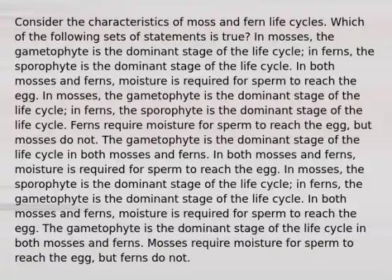 Consider the characteristics of moss and fern life cycles. Which of the following sets of statements is true? In mosses, the gametophyte is the dominant stage of the life cycle; in ferns, the sporophyte is the dominant stage of the life cycle. In both mosses and ferns, moisture is required for sperm to reach the egg. In mosses, the gametophyte is the dominant stage of the life cycle; in ferns, the sporophyte is the dominant stage of the life cycle. Ferns require moisture for sperm to reach the egg, but mosses do not. The gametophyte is the dominant stage of the life cycle in both mosses and ferns. In both mosses and ferns, moisture is required for sperm to reach the egg. In mosses, the sporophyte is the dominant stage of the life cycle; in ferns, the gametophyte is the dominant stage of the life cycle. In both mosses and ferns, moisture is required for sperm to reach the egg. The gametophyte is the dominant stage of the life cycle in both mosses and ferns. Mosses require moisture for sperm to reach the egg, but ferns do not.