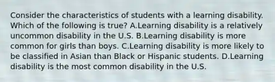 Consider the characteristics of students with a learning disability. Which of the following is​ true? A.Learning disability is a relatively uncommon disability in the U.S. B.Learning disability is more common for girls than boys. C.Learning disability is more likely to be classified in Asian than Black or Hispanic students. D.Learning disability is the most common disability in the U.S.