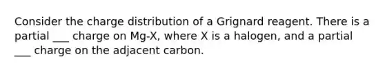 Consider the charge distribution of a Grignard reagent. There is a partial ___ charge on Mg-X, where X is a halogen, and a partial ___ charge on the adjacent carbon.