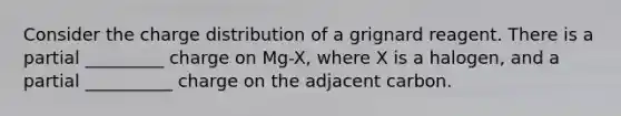 Consider the charge distribution of a grignard reagent. There is a partial _________ charge on Mg-X, where X is a halogen, and a partial __________ charge on the adjacent carbon.