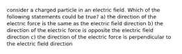 consider a charged particle in an electric field. Which of the following statements could be true? a) the direction of the electric force is the same as the electric field direction b) the direction of the electric force is opposite the electric field direction c) the direction of the electric force is perpendicular to the electric field direction