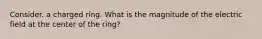 Consider. a charged ring. What is the magnitude of the electric field at the center of the ring?