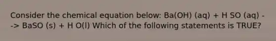 Consider the chemical equation below: Ba(OH) (aq) + H SO (aq) --> BaSO (s) + H O(l) Which of the following statements is TRUE?