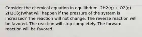 Consider the chemical equation in equilibrium. 2H2(g) + O2(g) 2H2O(g)What will happen if the pressure of the system is increased? The reaction will not change. The reverse reaction will be favored. The reaction will stop completely. The forward reaction will be favored.