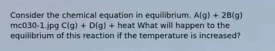 Consider the chemical equation in equilibrium. A(g) + 2B(g) mc030-1.jpg C(g) + D(g) + heat What will happen to the equilibrium of this reaction if the temperature is increased?