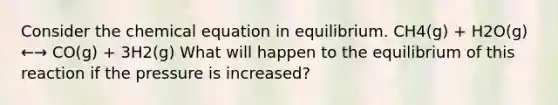 Consider the chemical equation in equilibrium. CH4(g) + H2O(g) ←→ CO(g) + 3H2(g) What will happen to the equilibrium of this reaction if the pressure is increased?