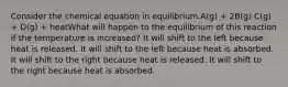 Consider the chemical equation in equilibrium.A(g) + 2B(g) C(g) + D(g) + heatWhat will happen to the equilibrium of this reaction if the temperature is increased? It will shift to the left because heat is released. It will shift to the left because heat is absorbed. It will shift to the right because heat is released. It will shift to the right because heat is absorbed.