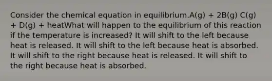 Consider the chemical equation in equilibrium.A(g) + 2B(g) C(g) + D(g) + heatWhat will happen to the equilibrium of this reaction if the temperature is increased? It will shift to the left because heat is released. It will shift to the left because heat is absorbed. It will shift to the right because heat is released. It will shift to the right because heat is absorbed.