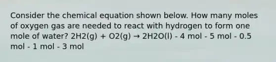 Consider the chemical equation shown below. How many moles of oxygen gas are needed to react with hydrogen to form one mole of water? 2H2(g) + O2(g) → 2H2O(l) - 4 mol - 5 mol - 0.5 mol - 1 mol - 3 mol