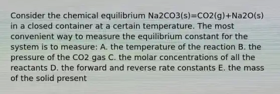 Consider the chemical equilibrium Na2CO3(s)=CO2(g)+Na2O(s) in a closed container at a certain temperature. The most convenient way to measure the equilibrium constant for the system is to measure: A. the temperature of the reaction B. the pressure of the CO2 gas C. the molar concentrations of all the reactants D. the forward and reverse rate constants E. the mass of the solid present