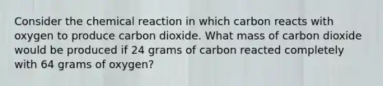 Consider the chemical reaction in which carbon reacts with oxygen to produce carbon dioxide. What mass of carbon dioxide would be produced if 24 grams of carbon reacted completely with 64 grams of oxygen?